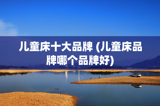 儿童床十大品牌 (儿童床品牌哪个品牌好)