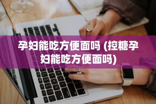 孕妇能吃方便面吗 (控糖孕妇能吃方便面吗)
