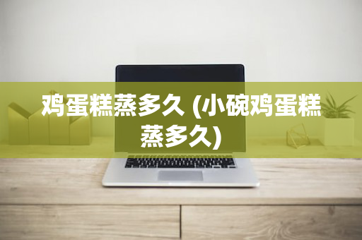 鸡蛋糕蒸多久 (小碗鸡蛋糕蒸多久)