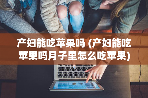 产妇能吃苹果吗 (产妇能吃苹果吗月子里怎么吃苹果)