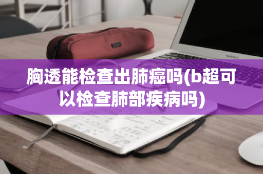 胸透能检查出肺癌吗(b超可以检查肺部疾病吗)