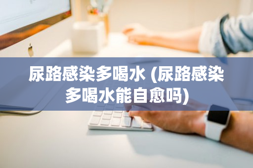 尿路感染多喝水 (尿路感染多喝水能自愈吗)