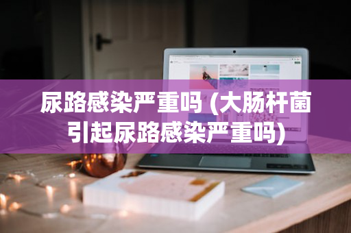 尿路感染严重吗 (大肠杆菌引起尿路感染严重吗)