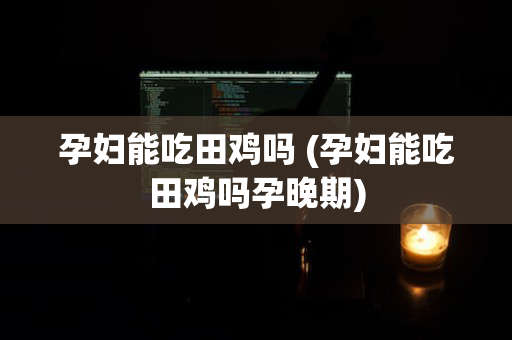 孕妇能吃田鸡吗 (孕妇能吃田鸡吗孕晚期)