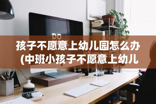 孩子不愿意上幼儿园怎么办 (中班小孩子不愿意上幼儿园怎么办)