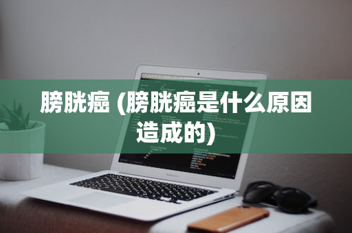 膀胱癌 (膀胱癌是什么原因造成的)