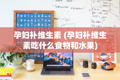 孕妇补维生素 (孕妇补维生素吃什么食物和水果)