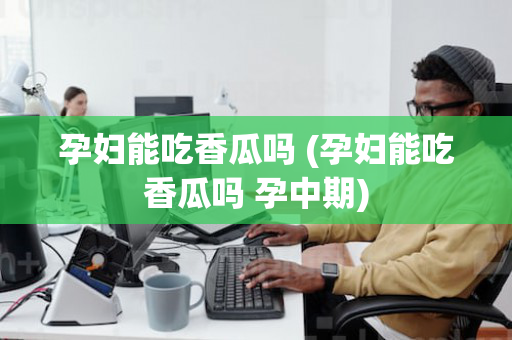 孕妇能吃香瓜吗 (孕妇能吃香瓜吗 孕中期)