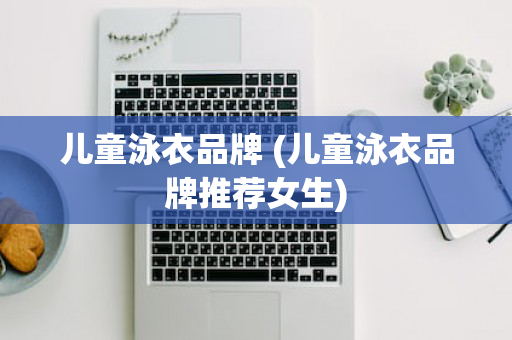 儿童泳衣品牌 (儿童泳衣品牌推荐女生)