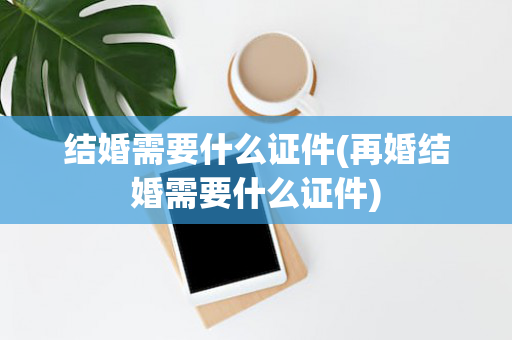 结婚需要什么证件(再婚结婚需要什么证件)