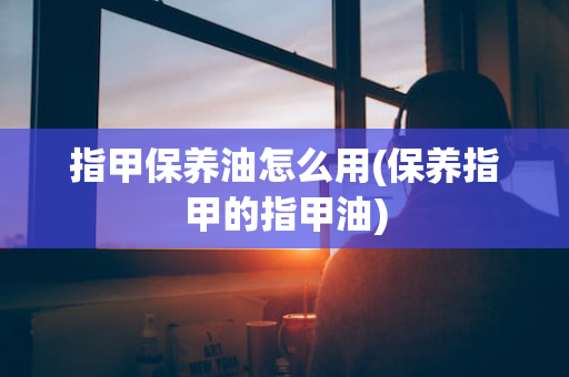 指甲保养油怎么用(保养指甲的指甲油)
