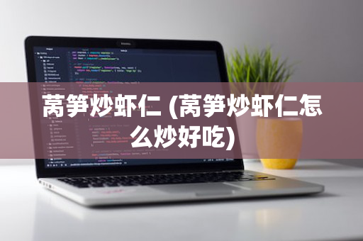 莴笋炒虾仁 (莴笋炒虾仁怎么炒好吃)