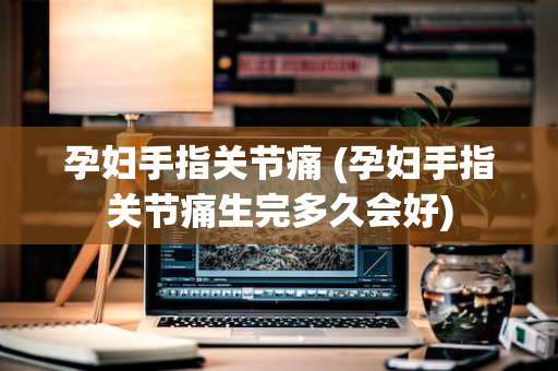 孕妇手指关节痛 (孕妇手指关节痛生完多久会好)