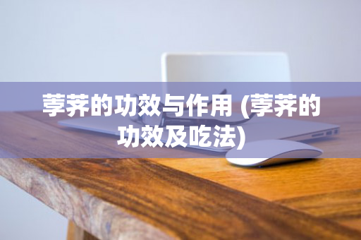 荸荠的功效与作用 (荸荠的功效及吃法)