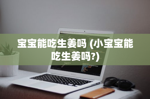 宝宝能吃生姜吗 (小宝宝能吃生姜吗?)