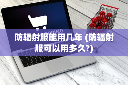 防辐射服能用几年 (防辐射服可以用多久?)