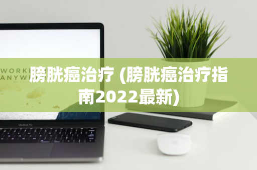 膀胱癌治疗 (膀胱癌治疗指南2022最新)