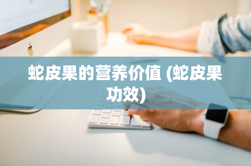 蛇皮果的营养价值 (蛇皮果功效)