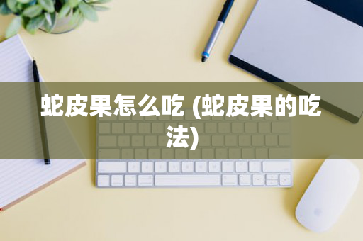 蛇皮果怎么吃 (蛇皮果的吃法)