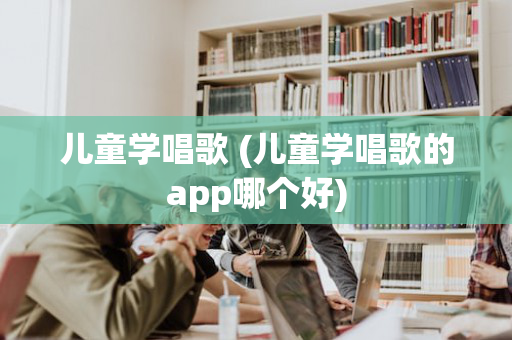 儿童学唱歌 (儿童学唱歌的app哪个好)