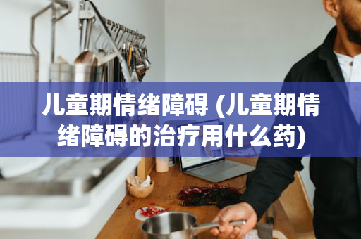 儿童期情绪障碍 (儿童期情绪障碍的治疗用什么药)