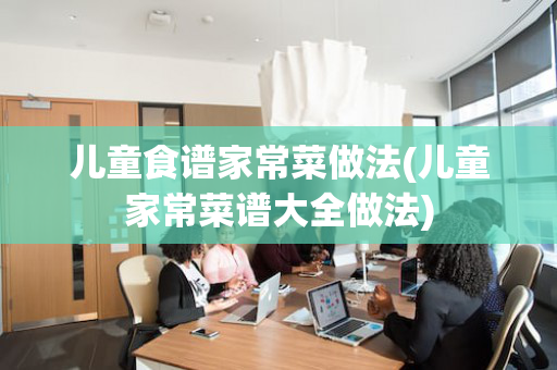 儿童食谱家常菜做法(儿童家常菜谱大全做法)
