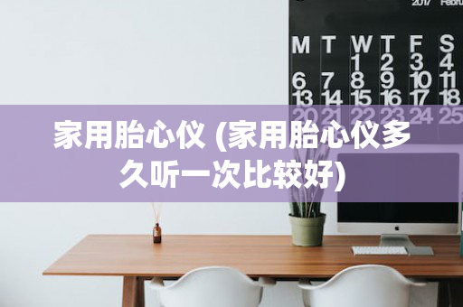 家用胎心仪 (家用胎心仪多久听一次比较好)