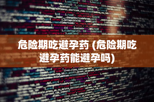 危险期吃避孕药 (危险期吃避孕药能避孕吗)