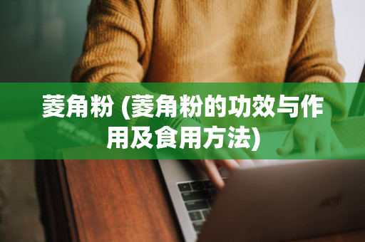 菱角粉 (菱角粉的功效与作用及食用方法)