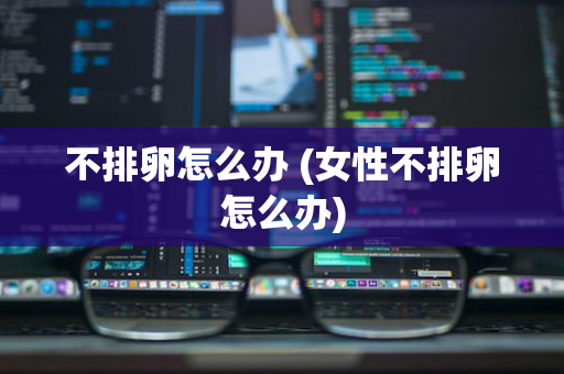 不排卵怎么办 (女性不排卵怎么办)