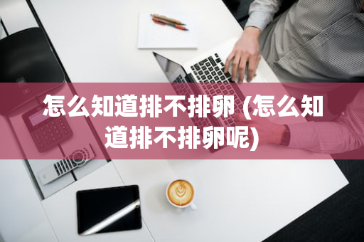 怎么知道排不排卵 (怎么知道排不排卵呢)