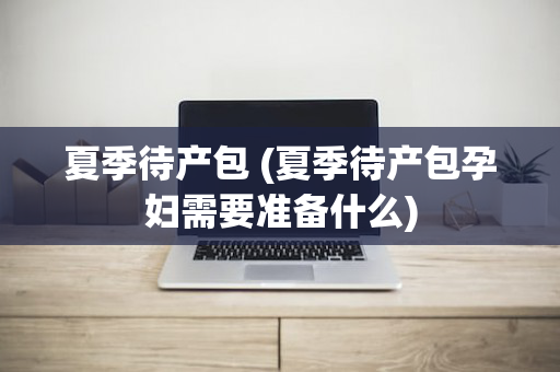 夏季待产包 (夏季待产包孕妇需要准备什么)
