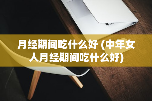 月经期间吃什么好 (中年女人月经期间吃什么好)