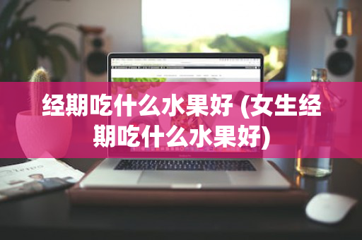 经期吃什么水果好 (女生经期吃什么水果好)