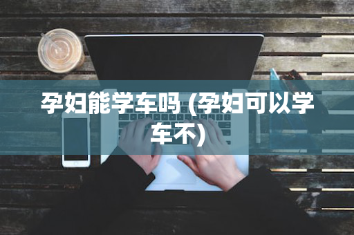 孕妇能学车吗 (孕妇可以学车不)