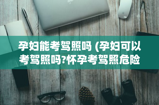 孕妇能考驾照吗 (孕妇可以考驾照吗?怀孕考驾照危险大吗)