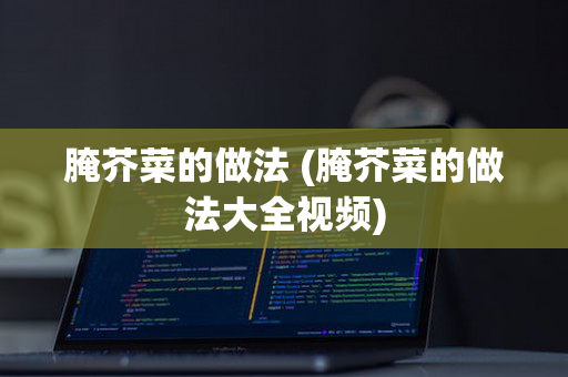 腌芥菜的做法 (腌芥菜的做法大全视频)