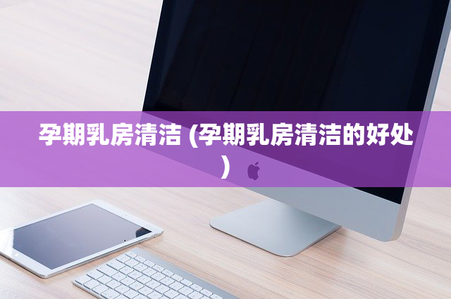 孕期乳房清洁 (孕期乳房清洁的好处)
