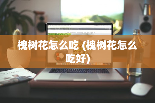 槐树花怎么吃 (槐树花怎么吃好)