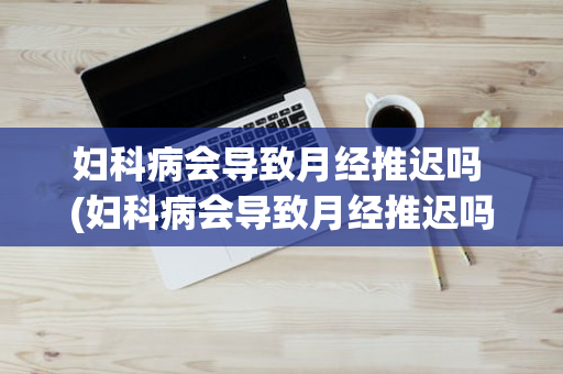 妇科病会导致月经推迟吗 (妇科病会导致月经推迟吗女性)