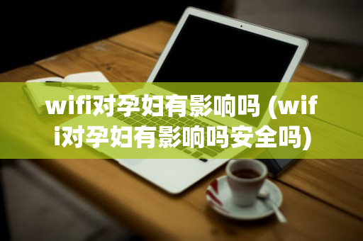 wifi对孕妇有影响吗 (wifi对孕妇有影响吗安全吗)