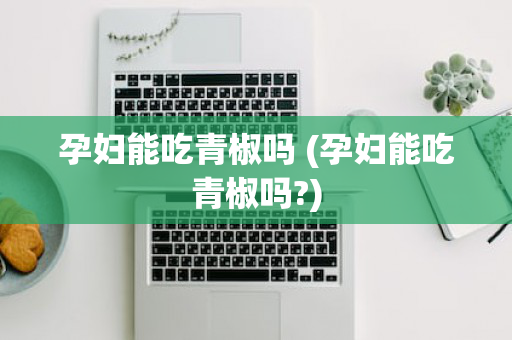 孕妇能吃青椒吗 (孕妇能吃青椒吗?)