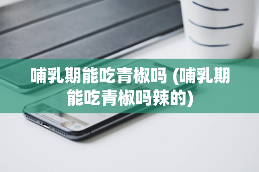 哺乳期能吃青椒吗 (哺乳期能吃青椒吗辣的)