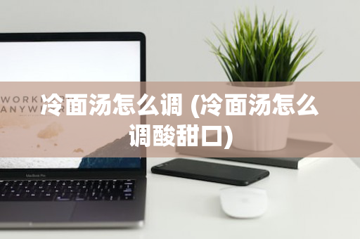 冷面汤怎么调 (冷面汤怎么调酸甜口)