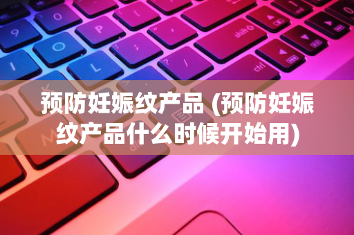 预防妊娠纹产品 (预防妊娠纹产品什么时候开始用)