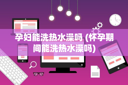 孕妇能洗热水澡吗 (怀孕期间能洗热水澡吗)