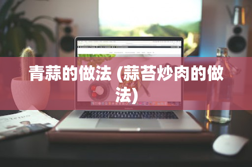 青蒜的做法 (蒜苔炒肉的做法)
