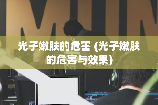 光子嫩肤的危害 (光子嫩肤的危害与效果)