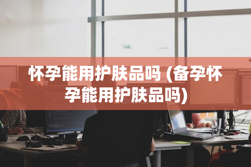 怀孕能用护肤品吗 (备孕怀孕能用护肤品吗)