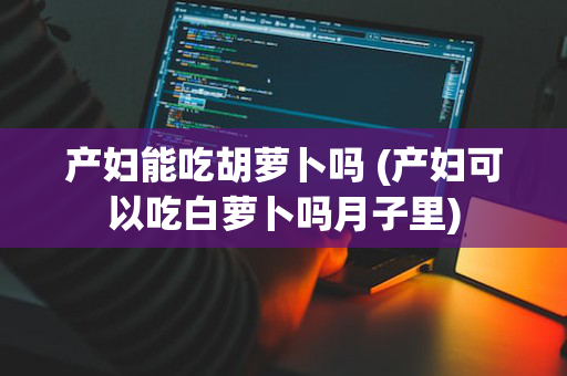 产妇能吃胡萝卜吗 (产妇可以吃白萝卜吗月子里)